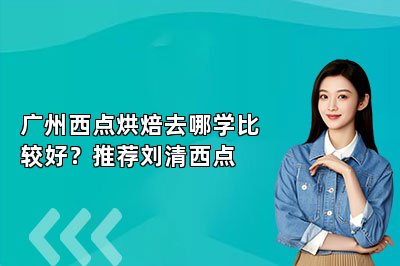 廣州西點烘焙去哪學(xué)比較好？推薦劉清西點